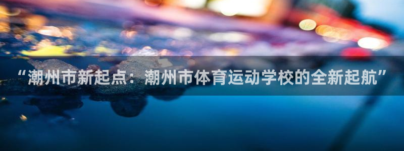 米兰体育官网下载平台假的吗是真的吗吗：“潮州市新起点：潮州市
