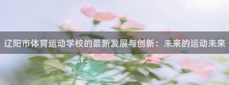 米兰体育官网下载招商：辽阳市体育运动学校的最新发展与