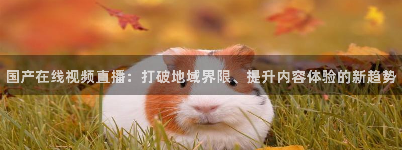 龙门体育在线直播：国产在线视频直播：打破地域界限、提升内容体验的新趋势